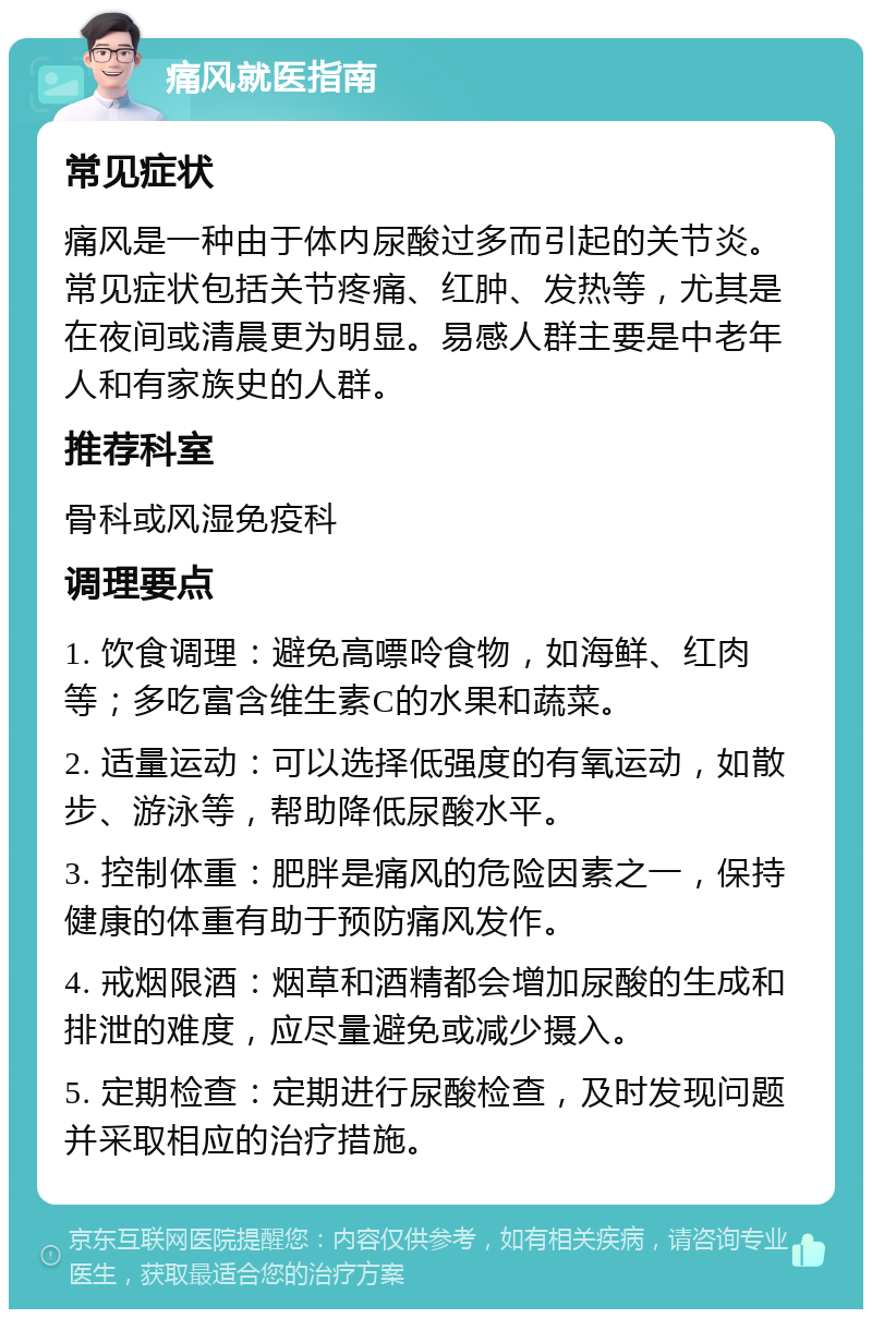 痛风就医指南 常见症状 痛风是一种由于体内尿酸过多而引起的关节炎。常见症状包括关节疼痛、红肿、发热等，尤其是在夜间或清晨更为明显。易感人群主要是中老年人和有家族史的人群。 推荐科室 骨科或风湿免疫科 调理要点 1. 饮食调理：避免高嘌呤食物，如海鲜、红肉等；多吃富含维生素C的水果和蔬菜。 2. 适量运动：可以选择低强度的有氧运动，如散步、游泳等，帮助降低尿酸水平。 3. 控制体重：肥胖是痛风的危险因素之一，保持健康的体重有助于预防痛风发作。 4. 戒烟限酒：烟草和酒精都会增加尿酸的生成和排泄的难度，应尽量避免或减少摄入。 5. 定期检查：定期进行尿酸检查，及时发现问题并采取相应的治疗措施。