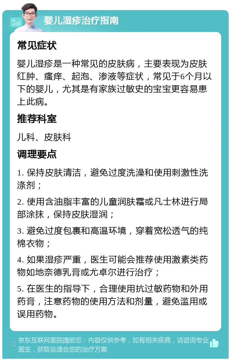 婴儿湿疹治疗指南 常见症状 婴儿湿疹是一种常见的皮肤病，主要表现为皮肤红肿、瘙痒、起泡、渗液等症状，常见于6个月以下的婴儿，尤其是有家族过敏史的宝宝更容易患上此病。 推荐科室 儿科、皮肤科 调理要点 1. 保持皮肤清洁，避免过度洗澡和使用刺激性洗涤剂； 2. 使用含油脂丰富的儿童润肤霜或凡士林进行局部涂抹，保持皮肤湿润； 3. 避免过度包裹和高温环境，穿着宽松透气的纯棉衣物； 4. 如果湿疹严重，医生可能会推荐使用激素类药物如地奈德乳膏或尤卓尔进行治疗； 5. 在医生的指导下，合理使用抗过敏药物和外用药膏，注意药物的使用方法和剂量，避免滥用或误用药物。