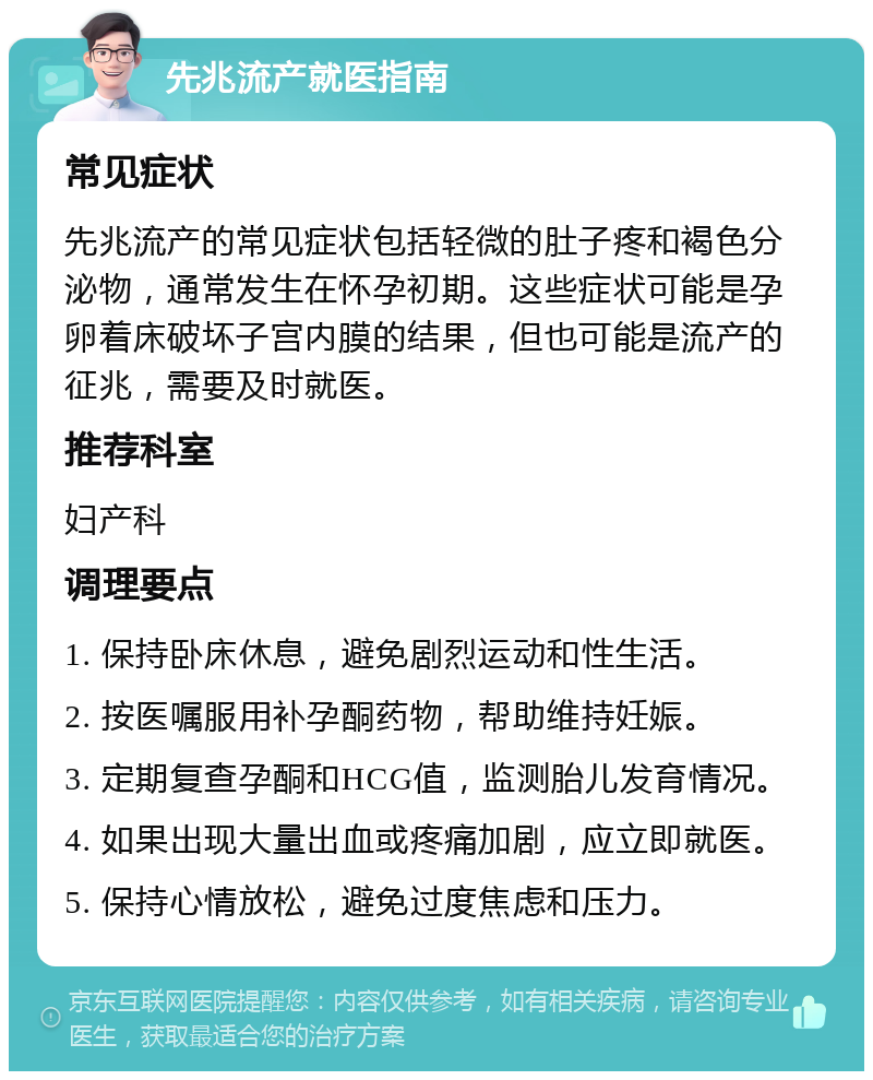 先兆流产就医指南 常见症状 先兆流产的常见症状包括轻微的肚子疼和褐色分泌物，通常发生在怀孕初期。这些症状可能是孕卵着床破坏子宫内膜的结果，但也可能是流产的征兆，需要及时就医。 推荐科室 妇产科 调理要点 1. 保持卧床休息，避免剧烈运动和性生活。 2. 按医嘱服用补孕酮药物，帮助维持妊娠。 3. 定期复查孕酮和HCG值，监测胎儿发育情况。 4. 如果出现大量出血或疼痛加剧，应立即就医。 5. 保持心情放松，避免过度焦虑和压力。