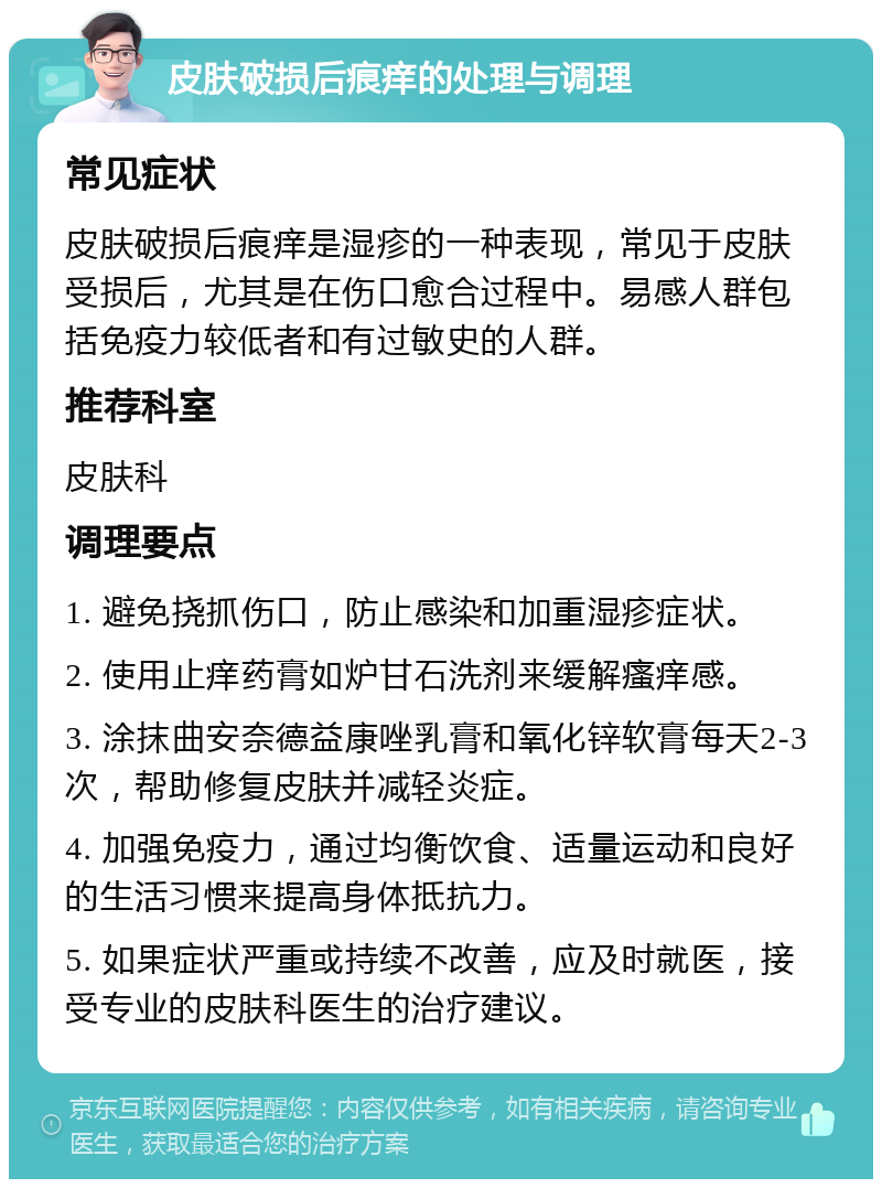 皮肤破损后痕痒的处理与调理 常见症状 皮肤破损后痕痒是湿疹的一种表现，常见于皮肤受损后，尤其是在伤口愈合过程中。易感人群包括免疫力较低者和有过敏史的人群。 推荐科室 皮肤科 调理要点 1. 避免挠抓伤口，防止感染和加重湿疹症状。 2. 使用止痒药膏如炉甘石洗剂来缓解瘙痒感。 3. 涂抹曲安奈德益康唑乳膏和氧化锌软膏每天2-3次，帮助修复皮肤并减轻炎症。 4. 加强免疫力，通过均衡饮食、适量运动和良好的生活习惯来提高身体抵抗力。 5. 如果症状严重或持续不改善，应及时就医，接受专业的皮肤科医生的治疗建议。