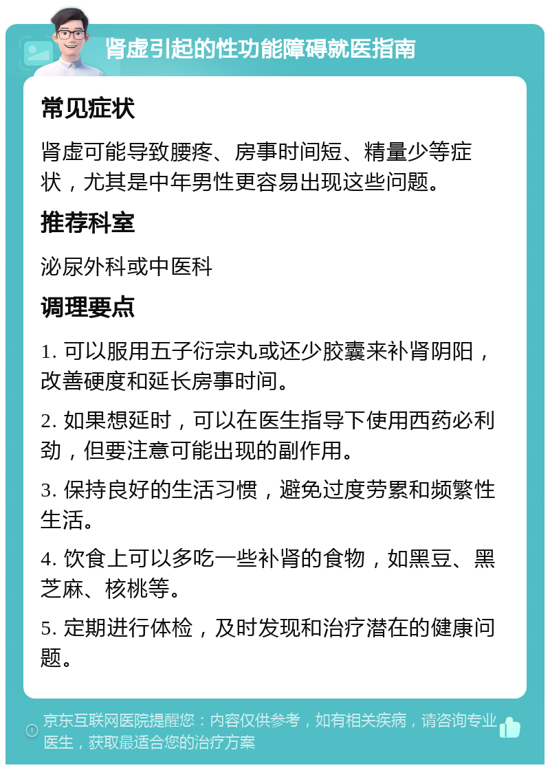 肾虚引起的性功能障碍就医指南 常见症状 肾虚可能导致腰疼、房事时间短、精量少等症状，尤其是中年男性更容易出现这些问题。 推荐科室 泌尿外科或中医科 调理要点 1. 可以服用五子衍宗丸或还少胶囊来补肾阴阳，改善硬度和延长房事时间。 2. 如果想延时，可以在医生指导下使用西药必利劲，但要注意可能出现的副作用。 3. 保持良好的生活习惯，避免过度劳累和频繁性生活。 4. 饮食上可以多吃一些补肾的食物，如黑豆、黑芝麻、核桃等。 5. 定期进行体检，及时发现和治疗潜在的健康问题。