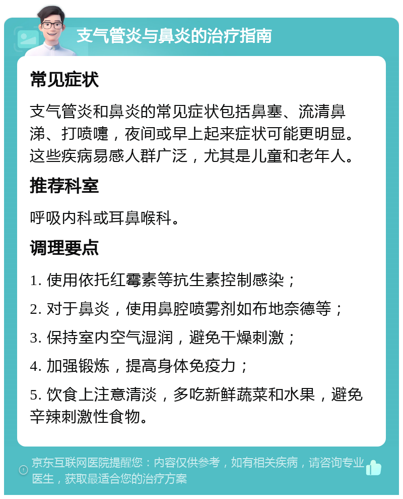 支气管炎与鼻炎的治疗指南 常见症状 支气管炎和鼻炎的常见症状包括鼻塞、流清鼻涕、打喷嚏，夜间或早上起来症状可能更明显。这些疾病易感人群广泛，尤其是儿童和老年人。 推荐科室 呼吸内科或耳鼻喉科。 调理要点 1. 使用依托红霉素等抗生素控制感染； 2. 对于鼻炎，使用鼻腔喷雾剂如布地奈德等； 3. 保持室内空气湿润，避免干燥刺激； 4. 加强锻炼，提高身体免疫力； 5. 饮食上注意清淡，多吃新鲜蔬菜和水果，避免辛辣刺激性食物。