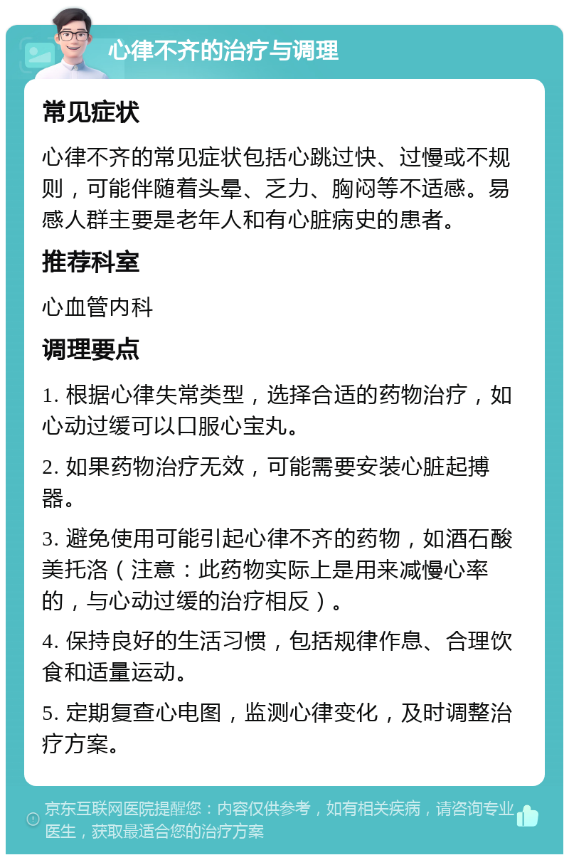 心律不齐的治疗与调理 常见症状 心律不齐的常见症状包括心跳过快、过慢或不规则，可能伴随着头晕、乏力、胸闷等不适感。易感人群主要是老年人和有心脏病史的患者。 推荐科室 心血管内科 调理要点 1. 根据心律失常类型，选择合适的药物治疗，如心动过缓可以口服心宝丸。 2. 如果药物治疗无效，可能需要安装心脏起搏器。 3. 避免使用可能引起心律不齐的药物，如酒石酸美托洛（注意：此药物实际上是用来减慢心率的，与心动过缓的治疗相反）。 4. 保持良好的生活习惯，包括规律作息、合理饮食和适量运动。 5. 定期复查心电图，监测心律变化，及时调整治疗方案。