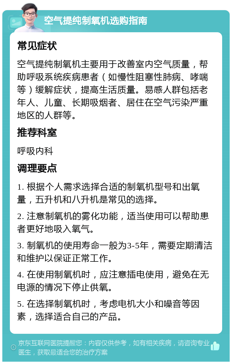 空气提纯制氧机选购指南 常见症状 空气提纯制氧机主要用于改善室内空气质量，帮助呼吸系统疾病患者（如慢性阻塞性肺病、哮喘等）缓解症状，提高生活质量。易感人群包括老年人、儿童、长期吸烟者、居住在空气污染严重地区的人群等。 推荐科室 呼吸内科 调理要点 1. 根据个人需求选择合适的制氧机型号和出氧量，五升机和八升机是常见的选择。 2. 注意制氧机的雾化功能，适当使用可以帮助患者更好地吸入氧气。 3. 制氧机的使用寿命一般为3-5年，需要定期清洁和维护以保证正常工作。 4. 在使用制氧机时，应注意插电使用，避免在无电源的情况下停止供氧。 5. 在选择制氧机时，考虑电机大小和噪音等因素，选择适合自己的产品。