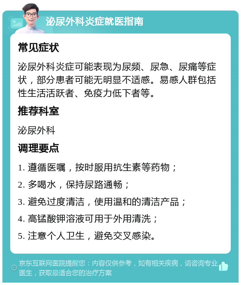 泌尿外科炎症就医指南 常见症状 泌尿外科炎症可能表现为尿频、尿急、尿痛等症状，部分患者可能无明显不适感。易感人群包括性生活活跃者、免疫力低下者等。 推荐科室 泌尿外科 调理要点 1. 遵循医嘱，按时服用抗生素等药物； 2. 多喝水，保持尿路通畅； 3. 避免过度清洁，使用温和的清洁产品； 4. 高锰酸钾溶液可用于外用清洗； 5. 注意个人卫生，避免交叉感染。