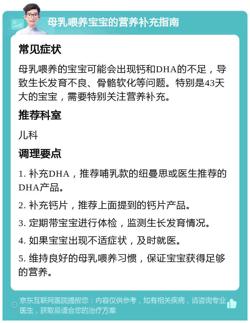 母乳喂养宝宝的营养补充指南 常见症状 母乳喂养的宝宝可能会出现钙和DHA的不足，导致生长发育不良、骨骼软化等问题。特别是43天大的宝宝，需要特别关注营养补充。 推荐科室 儿科 调理要点 1. 补充DHA，推荐哺乳款的纽曼思或医生推荐的DHA产品。 2. 补充钙片，推荐上面提到的钙片产品。 3. 定期带宝宝进行体检，监测生长发育情况。 4. 如果宝宝出现不适症状，及时就医。 5. 维持良好的母乳喂养习惯，保证宝宝获得足够的营养。