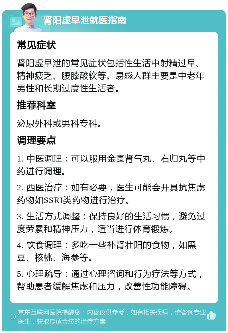 肾阳虚早泄就医指南 常见症状 肾阳虚早泄的常见症状包括性生活中射精过早、精神疲乏、腰膝酸软等。易感人群主要是中老年男性和长期过度性生活者。 推荐科室 泌尿外科或男科专科。 调理要点 1. 中医调理：可以服用金匮肾气丸、右归丸等中药进行调理。 2. 西医治疗：如有必要，医生可能会开具抗焦虑药物如SSRI类药物进行治疗。 3. 生活方式调整：保持良好的生活习惯，避免过度劳累和精神压力，适当进行体育锻炼。 4. 饮食调理：多吃一些补肾壮阳的食物，如黑豆、核桃、海参等。 5. 心理疏导：通过心理咨询和行为疗法等方式，帮助患者缓解焦虑和压力，改善性功能障碍。