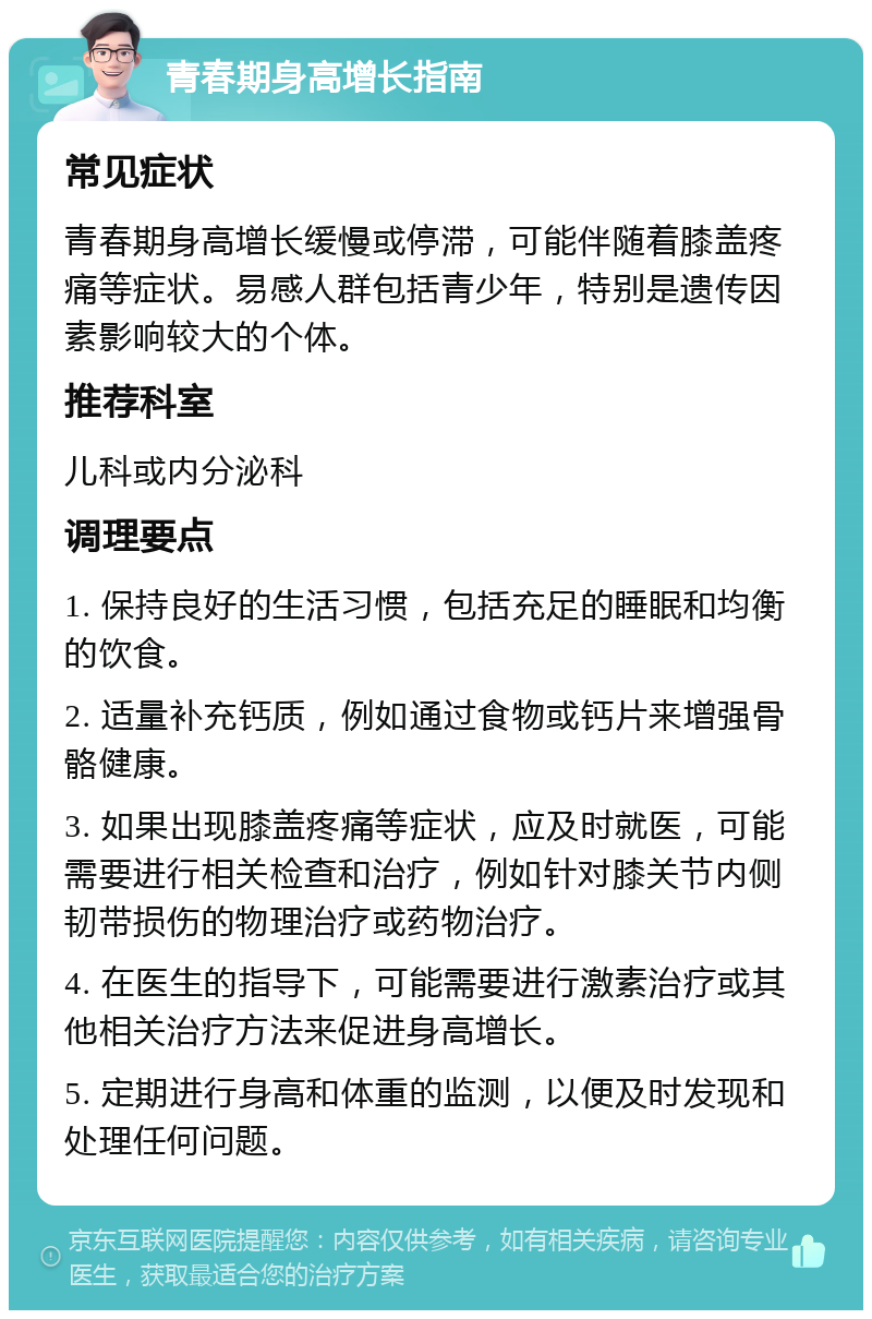 青春期身高增长指南 常见症状 青春期身高增长缓慢或停滞，可能伴随着膝盖疼痛等症状。易感人群包括青少年，特别是遗传因素影响较大的个体。 推荐科室 儿科或内分泌科 调理要点 1. 保持良好的生活习惯，包括充足的睡眠和均衡的饮食。 2. 适量补充钙质，例如通过食物或钙片来增强骨骼健康。 3. 如果出现膝盖疼痛等症状，应及时就医，可能需要进行相关检查和治疗，例如针对膝关节内侧韧带损伤的物理治疗或药物治疗。 4. 在医生的指导下，可能需要进行激素治疗或其他相关治疗方法来促进身高增长。 5. 定期进行身高和体重的监测，以便及时发现和处理任何问题。