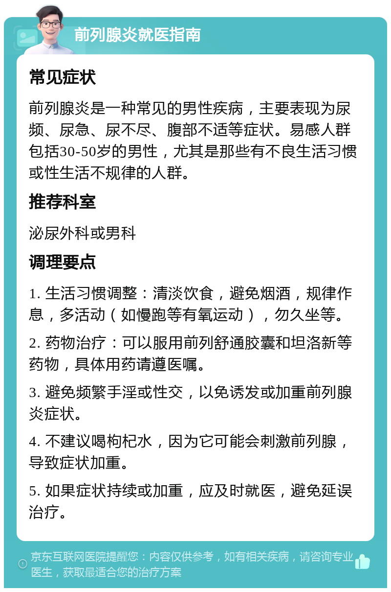 前列腺炎就医指南 常见症状 前列腺炎是一种常见的男性疾病，主要表现为尿频、尿急、尿不尽、腹部不适等症状。易感人群包括30-50岁的男性，尤其是那些有不良生活习惯或性生活不规律的人群。 推荐科室 泌尿外科或男科 调理要点 1. 生活习惯调整：清淡饮食，避免烟酒，规律作息，多活动（如慢跑等有氧运动），勿久坐等。 2. 药物治疗：可以服用前列舒通胶囊和坦洛新等药物，具体用药请遵医嘱。 3. 避免频繁手淫或性交，以免诱发或加重前列腺炎症状。 4. 不建议喝枸杞水，因为它可能会刺激前列腺，导致症状加重。 5. 如果症状持续或加重，应及时就医，避免延误治疗。