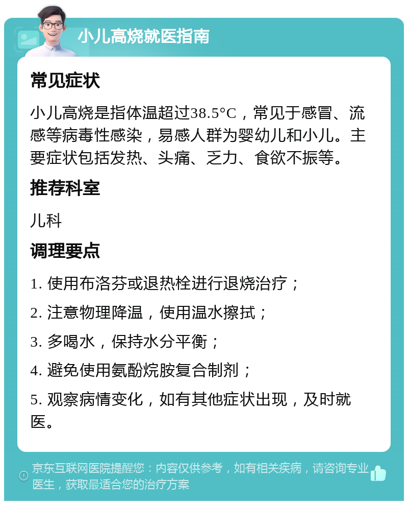 小儿高烧就医指南 常见症状 小儿高烧是指体温超过38.5°C，常见于感冒、流感等病毒性感染，易感人群为婴幼儿和小儿。主要症状包括发热、头痛、乏力、食欲不振等。 推荐科室 儿科 调理要点 1. 使用布洛芬或退热栓进行退烧治疗； 2. 注意物理降温，使用温水擦拭； 3. 多喝水，保持水分平衡； 4. 避免使用氨酚烷胺复合制剂； 5. 观察病情变化，如有其他症状出现，及时就医。