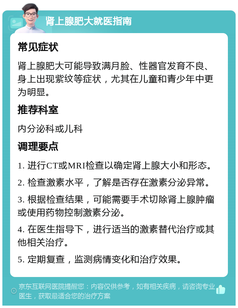 肾上腺肥大就医指南 常见症状 肾上腺肥大可能导致满月脸、性器官发育不良、身上出现紫纹等症状，尤其在儿童和青少年中更为明显。 推荐科室 内分泌科或儿科 调理要点 1. 进行CT或MRI检查以确定肾上腺大小和形态。 2. 检查激素水平，了解是否存在激素分泌异常。 3. 根据检查结果，可能需要手术切除肾上腺肿瘤或使用药物控制激素分泌。 4. 在医生指导下，进行适当的激素替代治疗或其他相关治疗。 5. 定期复查，监测病情变化和治疗效果。