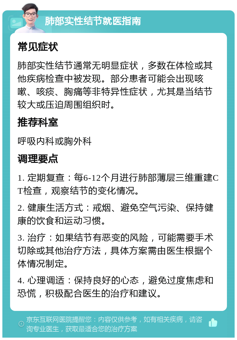 肺部实性结节就医指南 常见症状 肺部实性结节通常无明显症状，多数在体检或其他疾病检查中被发现。部分患者可能会出现咳嗽、咳痰、胸痛等非特异性症状，尤其是当结节较大或压迫周围组织时。 推荐科室 呼吸内科或胸外科 调理要点 1. 定期复查：每6-12个月进行肺部薄层三维重建CT检查，观察结节的变化情况。 2. 健康生活方式：戒烟、避免空气污染、保持健康的饮食和运动习惯。 3. 治疗：如果结节有恶变的风险，可能需要手术切除或其他治疗方法，具体方案需由医生根据个体情况制定。 4. 心理调适：保持良好的心态，避免过度焦虑和恐慌，积极配合医生的治疗和建议。