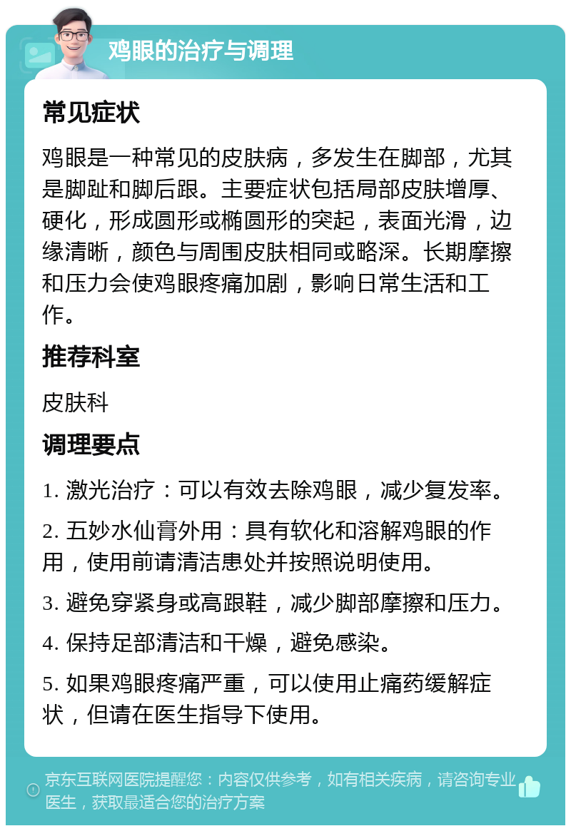 鸡眼的治疗与调理 常见症状 鸡眼是一种常见的皮肤病，多发生在脚部，尤其是脚趾和脚后跟。主要症状包括局部皮肤增厚、硬化，形成圆形或椭圆形的突起，表面光滑，边缘清晰，颜色与周围皮肤相同或略深。长期摩擦和压力会使鸡眼疼痛加剧，影响日常生活和工作。 推荐科室 皮肤科 调理要点 1. 激光治疗：可以有效去除鸡眼，减少复发率。 2. 五妙水仙膏外用：具有软化和溶解鸡眼的作用，使用前请清洁患处并按照说明使用。 3. 避免穿紧身或高跟鞋，减少脚部摩擦和压力。 4. 保持足部清洁和干燥，避免感染。 5. 如果鸡眼疼痛严重，可以使用止痛药缓解症状，但请在医生指导下使用。