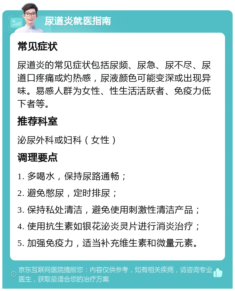 尿道炎就医指南 常见症状 尿道炎的常见症状包括尿频、尿急、尿不尽、尿道口疼痛或灼热感，尿液颜色可能变深或出现异味。易感人群为女性、性生活活跃者、免疫力低下者等。 推荐科室 泌尿外科或妇科（女性） 调理要点 1. 多喝水，保持尿路通畅； 2. 避免憋尿，定时排尿； 3. 保持私处清洁，避免使用刺激性清洁产品； 4. 使用抗生素如银花泌炎灵片进行消炎治疗； 5. 加强免疫力，适当补充维生素和微量元素。