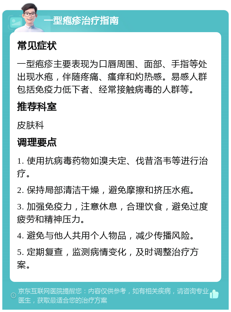 一型疱疹治疗指南 常见症状 一型疱疹主要表现为口唇周围、面部、手指等处出现水疱，伴随疼痛、瘙痒和灼热感。易感人群包括免疫力低下者、经常接触病毒的人群等。 推荐科室 皮肤科 调理要点 1. 使用抗病毒药物如溴夫定、伐昔洛韦等进行治疗。 2. 保持局部清洁干燥，避免摩擦和挤压水疱。 3. 加强免疫力，注意休息，合理饮食，避免过度疲劳和精神压力。 4. 避免与他人共用个人物品，减少传播风险。 5. 定期复查，监测病情变化，及时调整治疗方案。