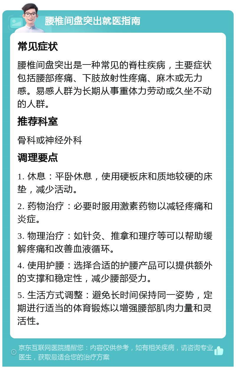 腰椎间盘突出就医指南 常见症状 腰椎间盘突出是一种常见的脊柱疾病，主要症状包括腰部疼痛、下肢放射性疼痛、麻木或无力感。易感人群为长期从事重体力劳动或久坐不动的人群。 推荐科室 骨科或神经外科 调理要点 1. 休息：平卧休息，使用硬板床和质地较硬的床垫，减少活动。 2. 药物治疗：必要时服用激素药物以减轻疼痛和炎症。 3. 物理治疗：如针灸、推拿和理疗等可以帮助缓解疼痛和改善血液循环。 4. 使用护腰：选择合适的护腰产品可以提供额外的支撑和稳定性，减少腰部受力。 5. 生活方式调整：避免长时间保持同一姿势，定期进行适当的体育锻炼以增强腰部肌肉力量和灵活性。