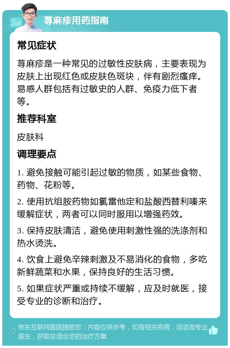 荨麻疹用药指南 常见症状 荨麻疹是一种常见的过敏性皮肤病，主要表现为皮肤上出现红色或皮肤色斑块，伴有剧烈瘙痒。易感人群包括有过敏史的人群、免疫力低下者等。 推荐科室 皮肤科 调理要点 1. 避免接触可能引起过敏的物质，如某些食物、药物、花粉等。 2. 使用抗组胺药物如氯雷他定和盐酸西替利嗪来缓解症状，两者可以同时服用以增强药效。 3. 保持皮肤清洁，避免使用刺激性强的洗涤剂和热水烫洗。 4. 饮食上避免辛辣刺激及不易消化的食物，多吃新鲜蔬菜和水果，保持良好的生活习惯。 5. 如果症状严重或持续不缓解，应及时就医，接受专业的诊断和治疗。