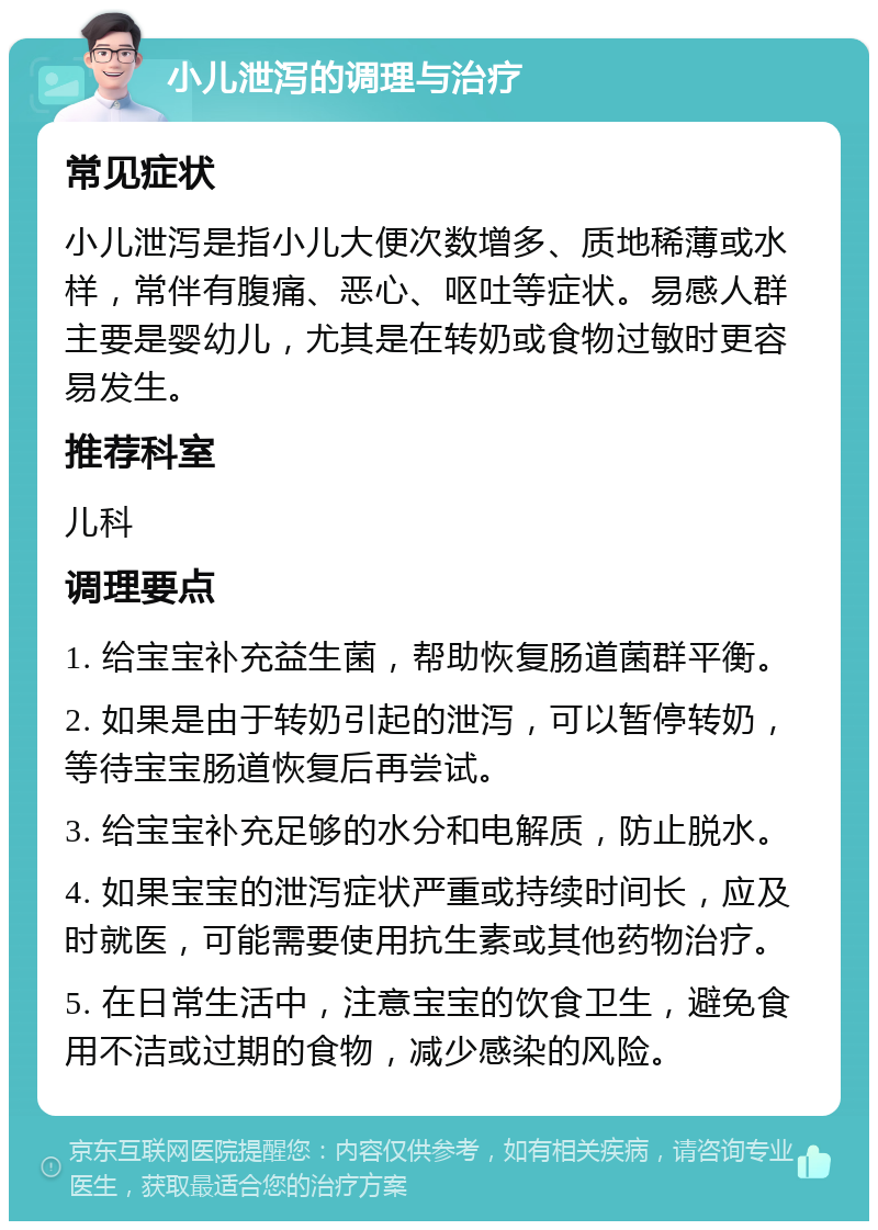 小儿泄泻的调理与治疗 常见症状 小儿泄泻是指小儿大便次数增多、质地稀薄或水样，常伴有腹痛、恶心、呕吐等症状。易感人群主要是婴幼儿，尤其是在转奶或食物过敏时更容易发生。 推荐科室 儿科 调理要点 1. 给宝宝补充益生菌，帮助恢复肠道菌群平衡。 2. 如果是由于转奶引起的泄泻，可以暂停转奶，等待宝宝肠道恢复后再尝试。 3. 给宝宝补充足够的水分和电解质，防止脱水。 4. 如果宝宝的泄泻症状严重或持续时间长，应及时就医，可能需要使用抗生素或其他药物治疗。 5. 在日常生活中，注意宝宝的饮食卫生，避免食用不洁或过期的食物，减少感染的风险。