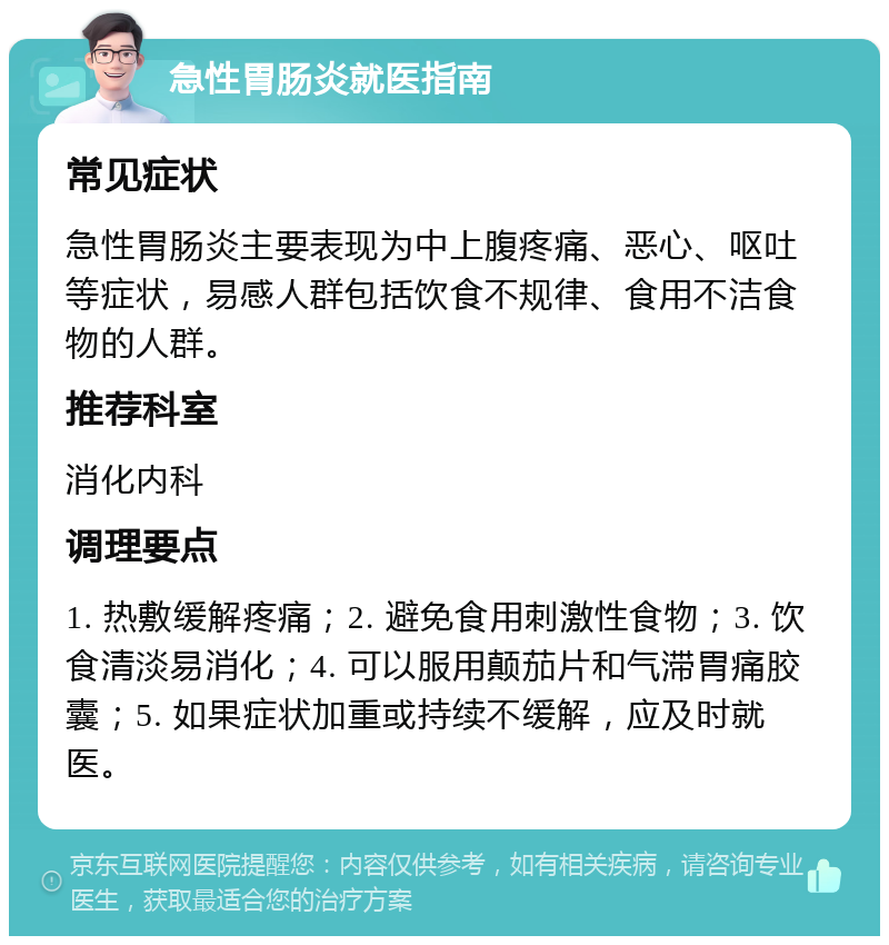 急性胃肠炎就医指南 常见症状 急性胃肠炎主要表现为中上腹疼痛、恶心、呕吐等症状，易感人群包括饮食不规律、食用不洁食物的人群。 推荐科室 消化内科 调理要点 1. 热敷缓解疼痛；2. 避免食用刺激性食物；3. 饮食清淡易消化；4. 可以服用颠茄片和气滞胃痛胶囊；5. 如果症状加重或持续不缓解，应及时就医。