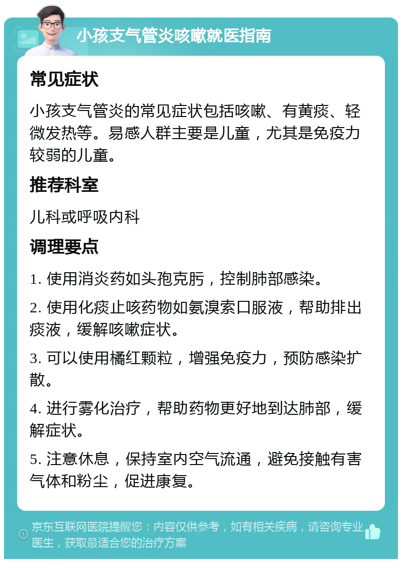 小孩支气管炎咳嗽就医指南 常见症状 小孩支气管炎的常见症状包括咳嗽、有黄痰、轻微发热等。易感人群主要是儿童，尤其是免疫力较弱的儿童。 推荐科室 儿科或呼吸内科 调理要点 1. 使用消炎药如头孢克肟，控制肺部感染。 2. 使用化痰止咳药物如氨溴索口服液，帮助排出痰液，缓解咳嗽症状。 3. 可以使用橘红颗粒，增强免疫力，预防感染扩散。 4. 进行雾化治疗，帮助药物更好地到达肺部，缓解症状。 5. 注意休息，保持室内空气流通，避免接触有害气体和粉尘，促进康复。