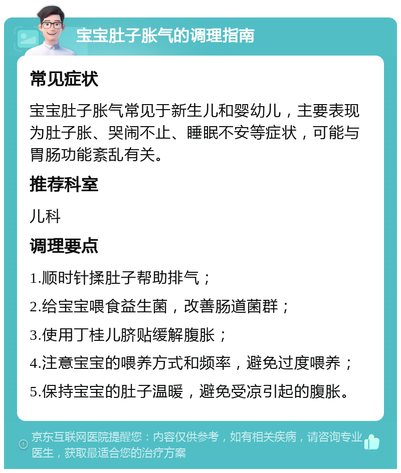 宝宝肚子胀气的调理指南 常见症状 宝宝肚子胀气常见于新生儿和婴幼儿，主要表现为肚子胀、哭闹不止、睡眠不安等症状，可能与胃肠功能紊乱有关。 推荐科室 儿科 调理要点 1.顺时针揉肚子帮助排气； 2.给宝宝喂食益生菌，改善肠道菌群； 3.使用丁桂儿脐贴缓解腹胀； 4.注意宝宝的喂养方式和频率，避免过度喂养； 5.保持宝宝的肚子温暖，避免受凉引起的腹胀。