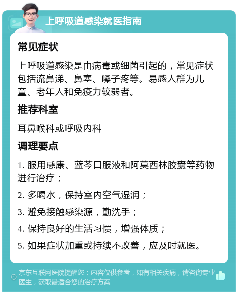 上呼吸道感染就医指南 常见症状 上呼吸道感染是由病毒或细菌引起的，常见症状包括流鼻涕、鼻塞、嗓子疼等。易感人群为儿童、老年人和免疫力较弱者。 推荐科室 耳鼻喉科或呼吸内科 调理要点 1. 服用感康、蓝芩口服液和阿莫西林胶囊等药物进行治疗； 2. 多喝水，保持室内空气湿润； 3. 避免接触感染源，勤洗手； 4. 保持良好的生活习惯，增强体质； 5. 如果症状加重或持续不改善，应及时就医。