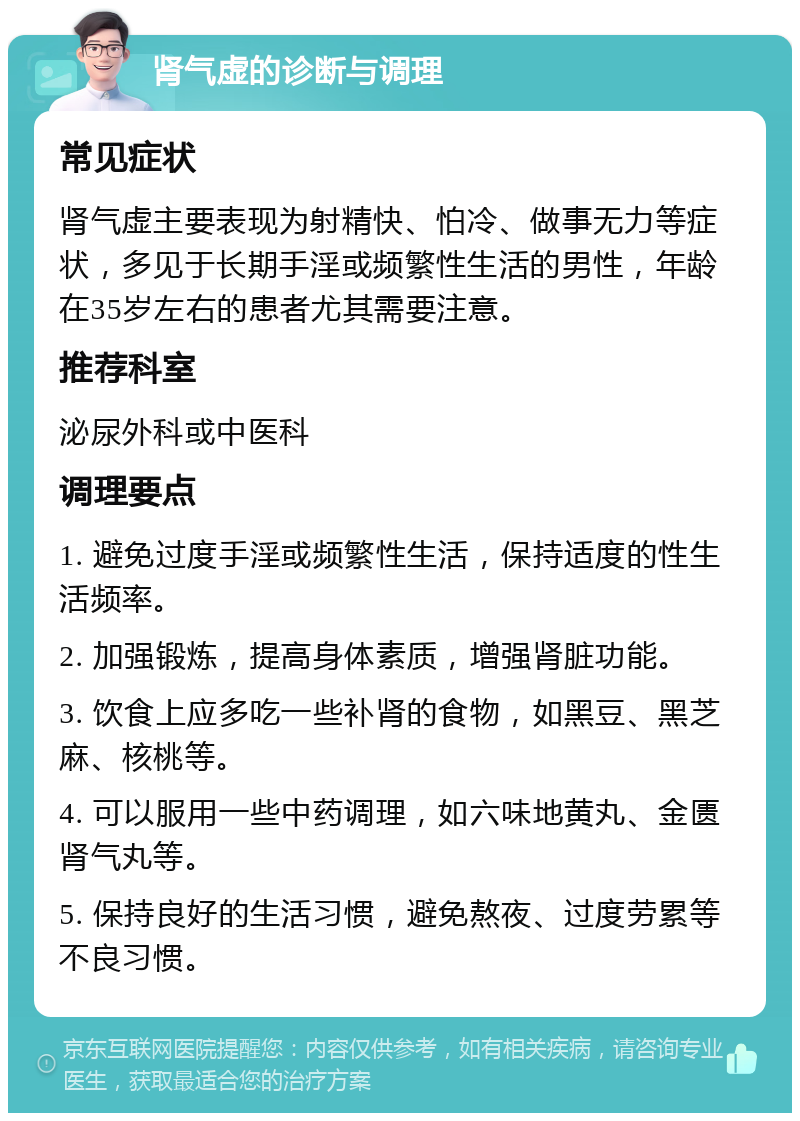 肾气虚的诊断与调理 常见症状 肾气虚主要表现为射精快、怕冷、做事无力等症状，多见于长期手淫或频繁性生活的男性，年龄在35岁左右的患者尤其需要注意。 推荐科室 泌尿外科或中医科 调理要点 1. 避免过度手淫或频繁性生活，保持适度的性生活频率。 2. 加强锻炼，提高身体素质，增强肾脏功能。 3. 饮食上应多吃一些补肾的食物，如黑豆、黑芝麻、核桃等。 4. 可以服用一些中药调理，如六味地黄丸、金匮肾气丸等。 5. 保持良好的生活习惯，避免熬夜、过度劳累等不良习惯。