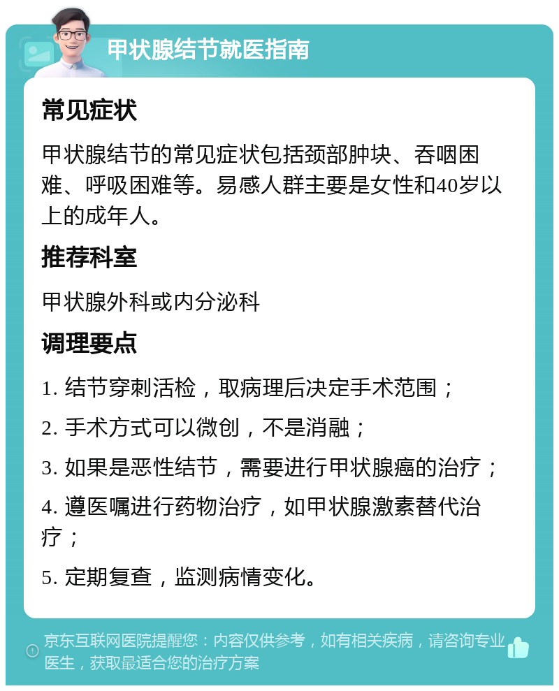 甲状腺结节就医指南 常见症状 甲状腺结节的常见症状包括颈部肿块、吞咽困难、呼吸困难等。易感人群主要是女性和40岁以上的成年人。 推荐科室 甲状腺外科或内分泌科 调理要点 1. 结节穿刺活检，取病理后决定手术范围； 2. 手术方式可以微创，不是消融； 3. 如果是恶性结节，需要进行甲状腺癌的治疗； 4. 遵医嘱进行药物治疗，如甲状腺激素替代治疗； 5. 定期复查，监测病情变化。