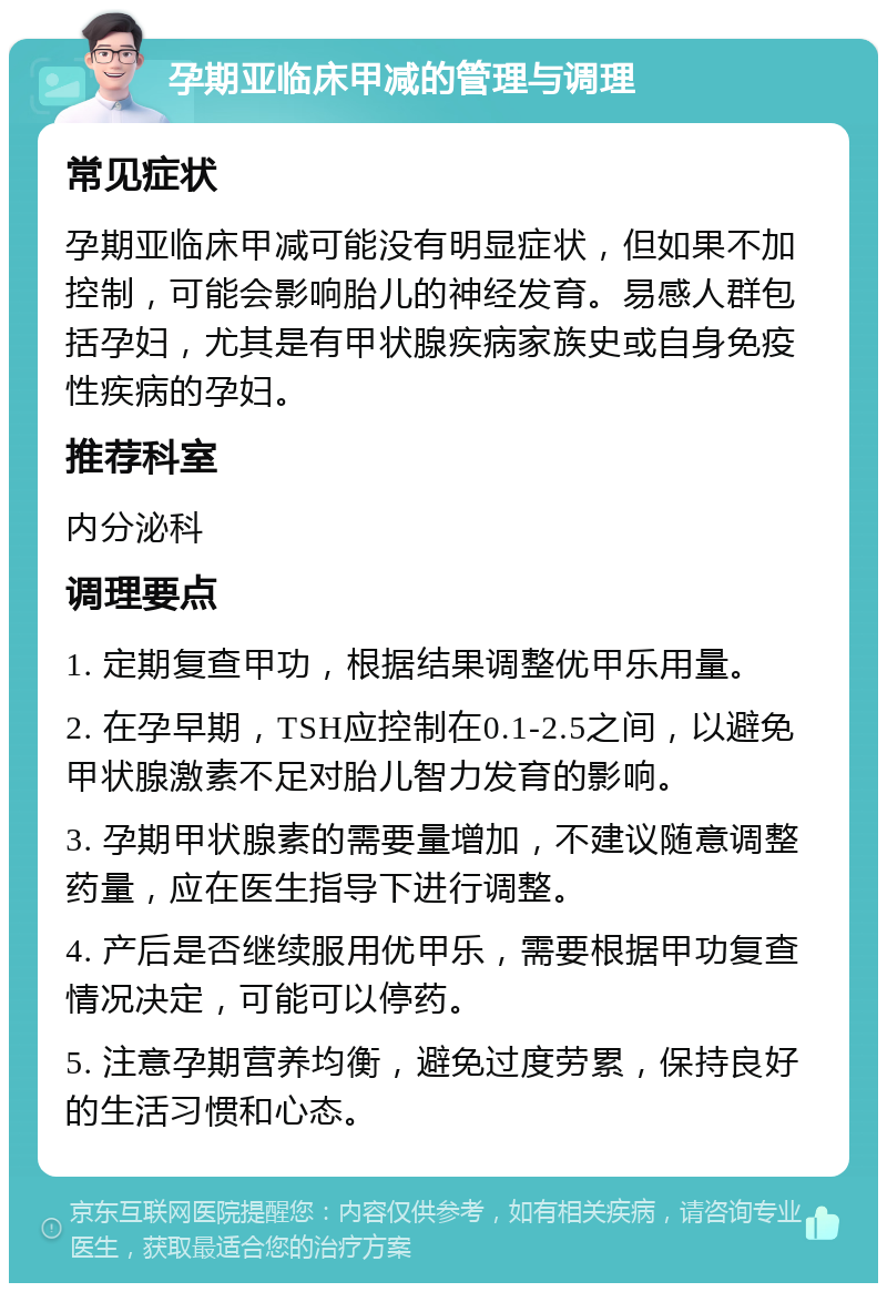 孕期亚临床甲减的管理与调理 常见症状 孕期亚临床甲减可能没有明显症状，但如果不加控制，可能会影响胎儿的神经发育。易感人群包括孕妇，尤其是有甲状腺疾病家族史或自身免疫性疾病的孕妇。 推荐科室 内分泌科 调理要点 1. 定期复查甲功，根据结果调整优甲乐用量。 2. 在孕早期，TSH应控制在0.1-2.5之间，以避免甲状腺激素不足对胎儿智力发育的影响。 3. 孕期甲状腺素的需要量增加，不建议随意调整药量，应在医生指导下进行调整。 4. 产后是否继续服用优甲乐，需要根据甲功复查情况决定，可能可以停药。 5. 注意孕期营养均衡，避免过度劳累，保持良好的生活习惯和心态。