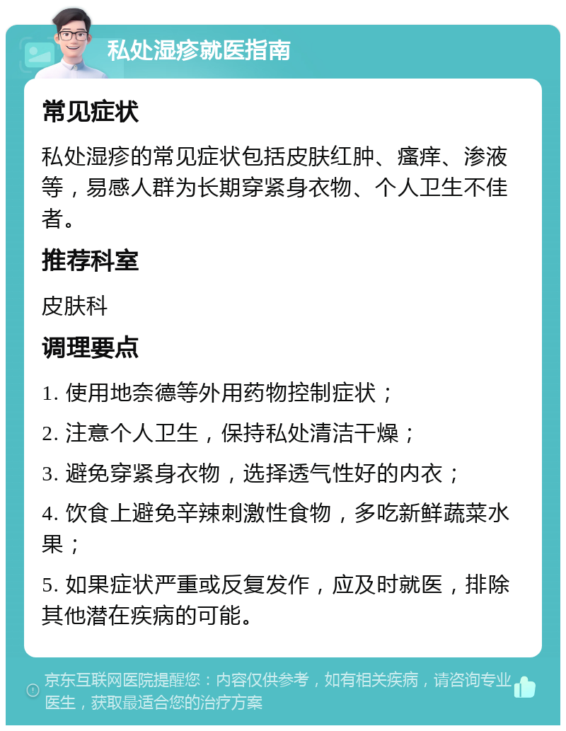 私处湿疹就医指南 常见症状 私处湿疹的常见症状包括皮肤红肿、瘙痒、渗液等，易感人群为长期穿紧身衣物、个人卫生不佳者。 推荐科室 皮肤科 调理要点 1. 使用地奈德等外用药物控制症状； 2. 注意个人卫生，保持私处清洁干燥； 3. 避免穿紧身衣物，选择透气性好的内衣； 4. 饮食上避免辛辣刺激性食物，多吃新鲜蔬菜水果； 5. 如果症状严重或反复发作，应及时就医，排除其他潜在疾病的可能。