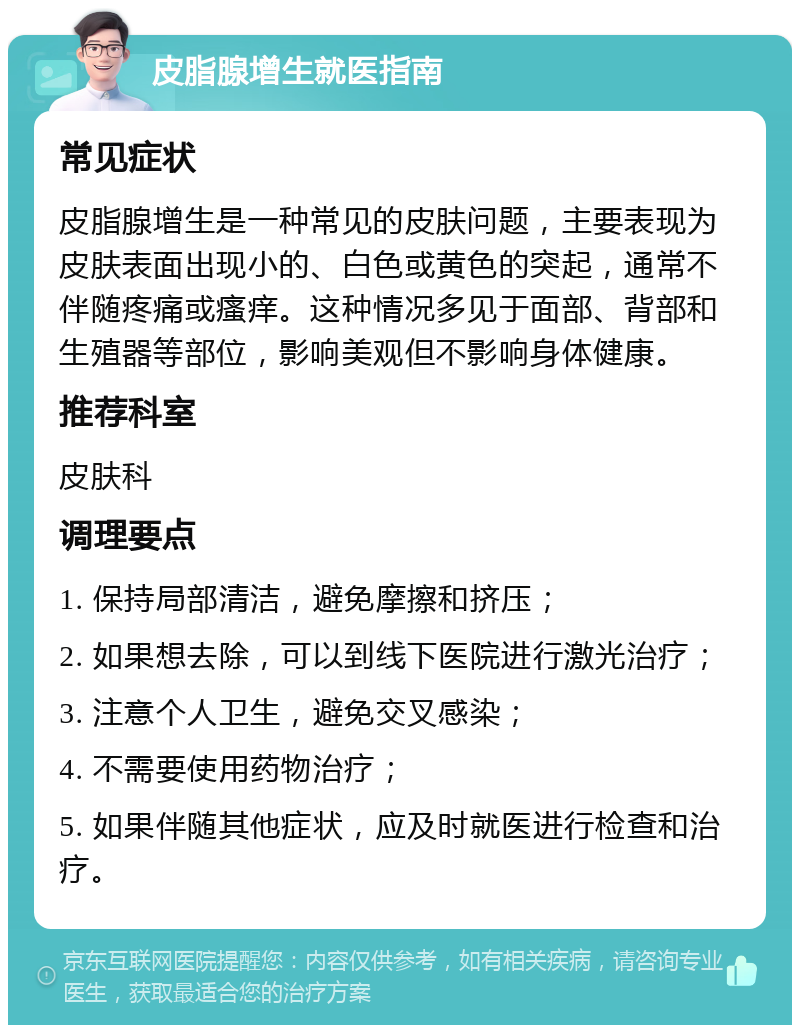 皮脂腺增生就医指南 常见症状 皮脂腺增生是一种常见的皮肤问题，主要表现为皮肤表面出现小的、白色或黄色的突起，通常不伴随疼痛或瘙痒。这种情况多见于面部、背部和生殖器等部位，影响美观但不影响身体健康。 推荐科室 皮肤科 调理要点 1. 保持局部清洁，避免摩擦和挤压； 2. 如果想去除，可以到线下医院进行激光治疗； 3. 注意个人卫生，避免交叉感染； 4. 不需要使用药物治疗； 5. 如果伴随其他症状，应及时就医进行检查和治疗。