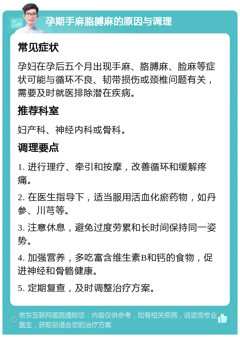 孕期手麻胳膊麻的原因与调理 常见症状 孕妇在孕后五个月出现手麻、胳膊麻、脸麻等症状可能与循环不良、韧带损伤或颈椎问题有关，需要及时就医排除潜在疾病。 推荐科室 妇产科、神经内科或骨科。 调理要点 1. 进行理疗、牵引和按摩，改善循环和缓解疼痛。 2. 在医生指导下，适当服用活血化瘀药物，如丹参、川芎等。 3. 注意休息，避免过度劳累和长时间保持同一姿势。 4. 加强营养，多吃富含维生素B和钙的食物，促进神经和骨骼健康。 5. 定期复查，及时调整治疗方案。