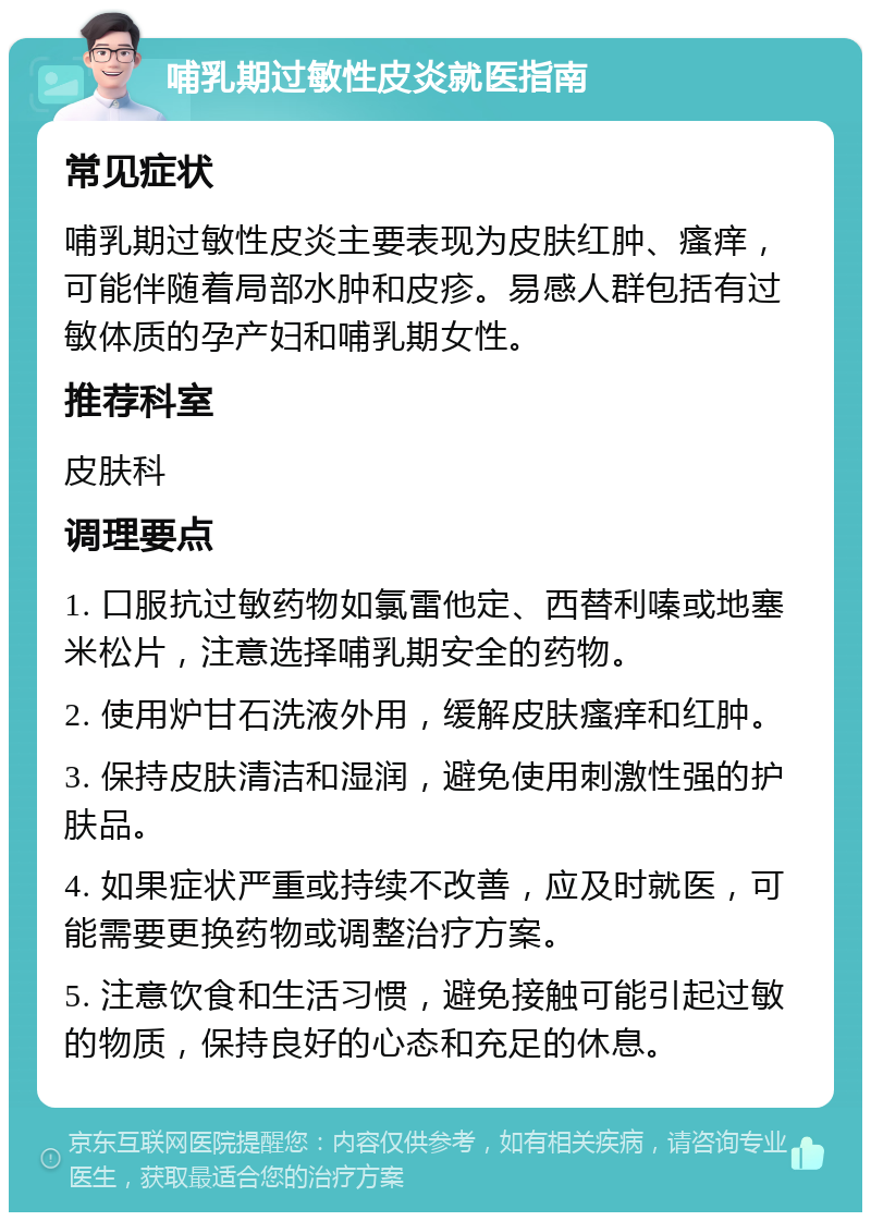 哺乳期过敏性皮炎就医指南 常见症状 哺乳期过敏性皮炎主要表现为皮肤红肿、瘙痒，可能伴随着局部水肿和皮疹。易感人群包括有过敏体质的孕产妇和哺乳期女性。 推荐科室 皮肤科 调理要点 1. 口服抗过敏药物如氯雷他定、西替利嗪或地塞米松片，注意选择哺乳期安全的药物。 2. 使用炉甘石洗液外用，缓解皮肤瘙痒和红肿。 3. 保持皮肤清洁和湿润，避免使用刺激性强的护肤品。 4. 如果症状严重或持续不改善，应及时就医，可能需要更换药物或调整治疗方案。 5. 注意饮食和生活习惯，避免接触可能引起过敏的物质，保持良好的心态和充足的休息。