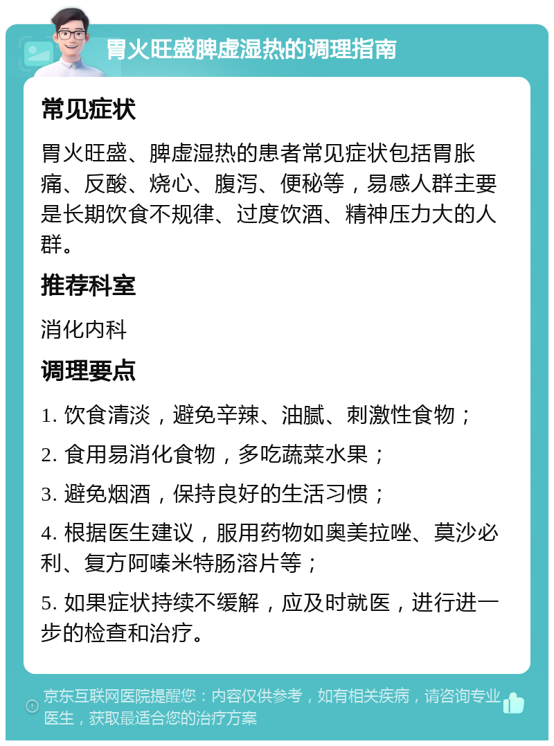 胃火旺盛脾虚湿热的调理指南 常见症状 胃火旺盛、脾虚湿热的患者常见症状包括胃胀痛、反酸、烧心、腹泻、便秘等，易感人群主要是长期饮食不规律、过度饮酒、精神压力大的人群。 推荐科室 消化内科 调理要点 1. 饮食清淡，避免辛辣、油腻、刺激性食物； 2. 食用易消化食物，多吃蔬菜水果； 3. 避免烟酒，保持良好的生活习惯； 4. 根据医生建议，服用药物如奥美拉唑、莫沙必利、复方阿嗪米特肠溶片等； 5. 如果症状持续不缓解，应及时就医，进行进一步的检查和治疗。