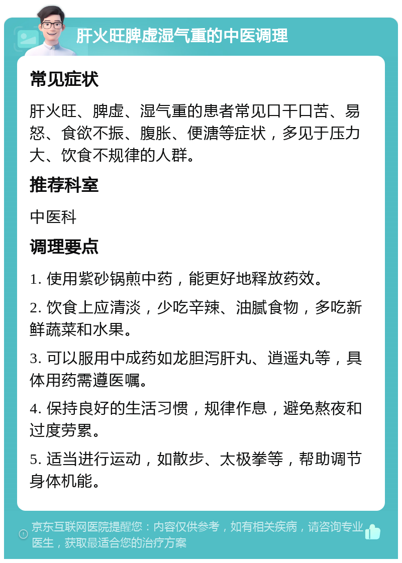 肝火旺脾虚湿气重的中医调理 常见症状 肝火旺、脾虚、湿气重的患者常见口干口苦、易怒、食欲不振、腹胀、便溏等症状，多见于压力大、饮食不规律的人群。 推荐科室 中医科 调理要点 1. 使用紫砂锅煎中药，能更好地释放药效。 2. 饮食上应清淡，少吃辛辣、油腻食物，多吃新鲜蔬菜和水果。 3. 可以服用中成药如龙胆泻肝丸、逍遥丸等，具体用药需遵医嘱。 4. 保持良好的生活习惯，规律作息，避免熬夜和过度劳累。 5. 适当进行运动，如散步、太极拳等，帮助调节身体机能。