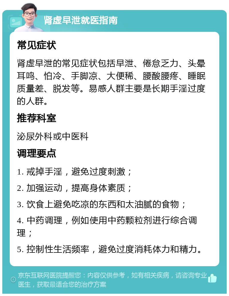 肾虚早泄就医指南 常见症状 肾虚早泄的常见症状包括早泄、倦怠乏力、头晕耳鸣、怕冷、手脚凉、大便稀、腰酸腰疼、睡眠质量差、脱发等。易感人群主要是长期手淫过度的人群。 推荐科室 泌尿外科或中医科 调理要点 1. 戒掉手淫，避免过度刺激； 2. 加强运动，提高身体素质； 3. 饮食上避免吃凉的东西和太油腻的食物； 4. 中药调理，例如使用中药颗粒剂进行综合调理； 5. 控制性生活频率，避免过度消耗体力和精力。