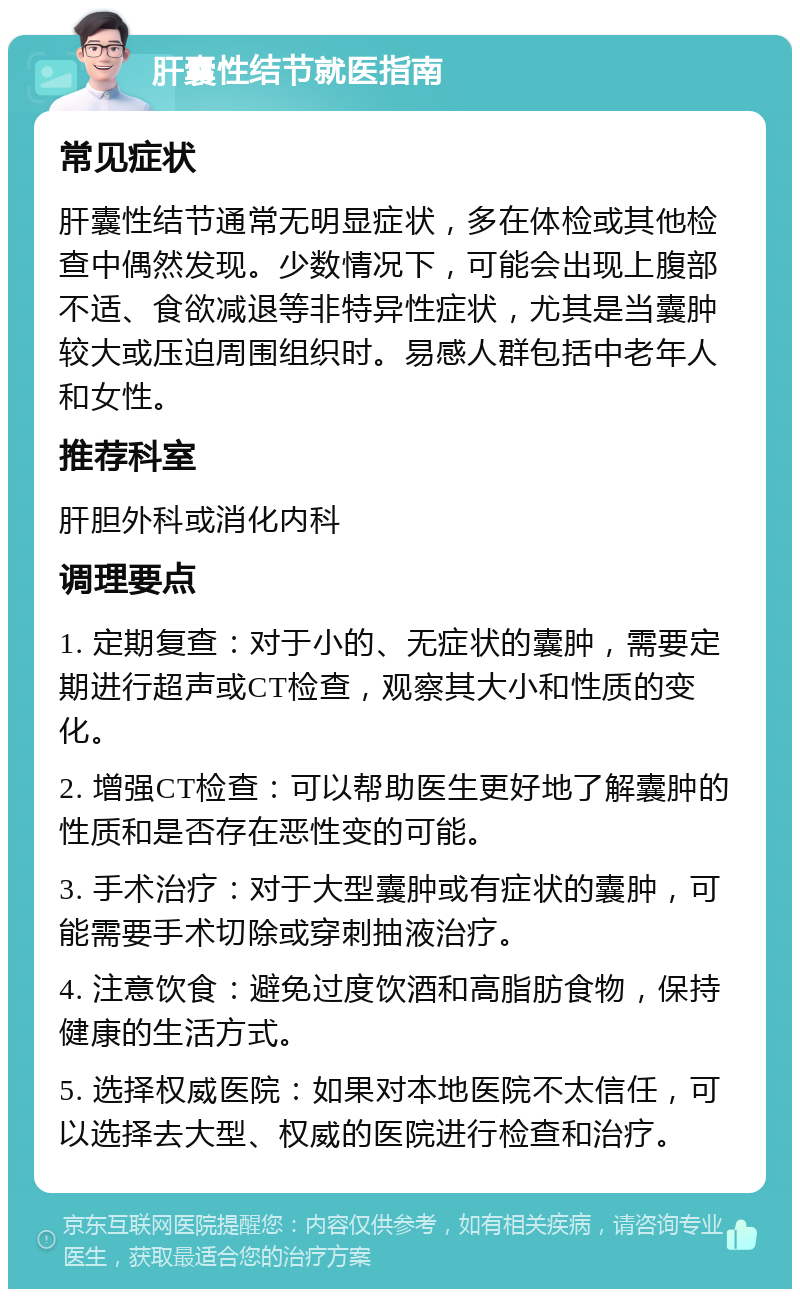 肝囊性结节就医指南 常见症状 肝囊性结节通常无明显症状，多在体检或其他检查中偶然发现。少数情况下，可能会出现上腹部不适、食欲减退等非特异性症状，尤其是当囊肿较大或压迫周围组织时。易感人群包括中老年人和女性。 推荐科室 肝胆外科或消化内科 调理要点 1. 定期复查：对于小的、无症状的囊肿，需要定期进行超声或CT检查，观察其大小和性质的变化。 2. 增强CT检查：可以帮助医生更好地了解囊肿的性质和是否存在恶性变的可能。 3. 手术治疗：对于大型囊肿或有症状的囊肿，可能需要手术切除或穿刺抽液治疗。 4. 注意饮食：避免过度饮酒和高脂肪食物，保持健康的生活方式。 5. 选择权威医院：如果对本地医院不太信任，可以选择去大型、权威的医院进行检查和治疗。