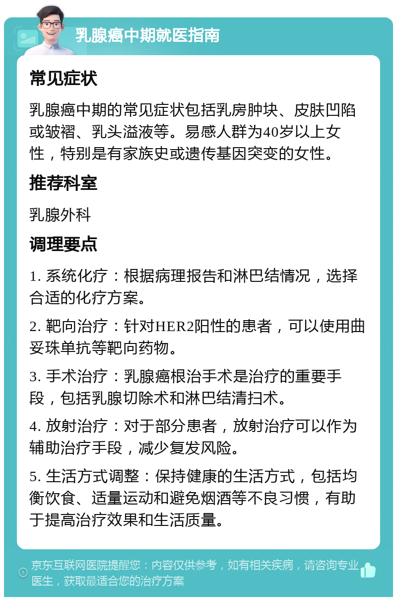 乳腺癌中期就医指南 常见症状 乳腺癌中期的常见症状包括乳房肿块、皮肤凹陷或皱褶、乳头溢液等。易感人群为40岁以上女性，特别是有家族史或遗传基因突变的女性。 推荐科室 乳腺外科 调理要点 1. 系统化疗：根据病理报告和淋巴结情况，选择合适的化疗方案。 2. 靶向治疗：针对HER2阳性的患者，可以使用曲妥珠单抗等靶向药物。 3. 手术治疗：乳腺癌根治手术是治疗的重要手段，包括乳腺切除术和淋巴结清扫术。 4. 放射治疗：对于部分患者，放射治疗可以作为辅助治疗手段，减少复发风险。 5. 生活方式调整：保持健康的生活方式，包括均衡饮食、适量运动和避免烟酒等不良习惯，有助于提高治疗效果和生活质量。