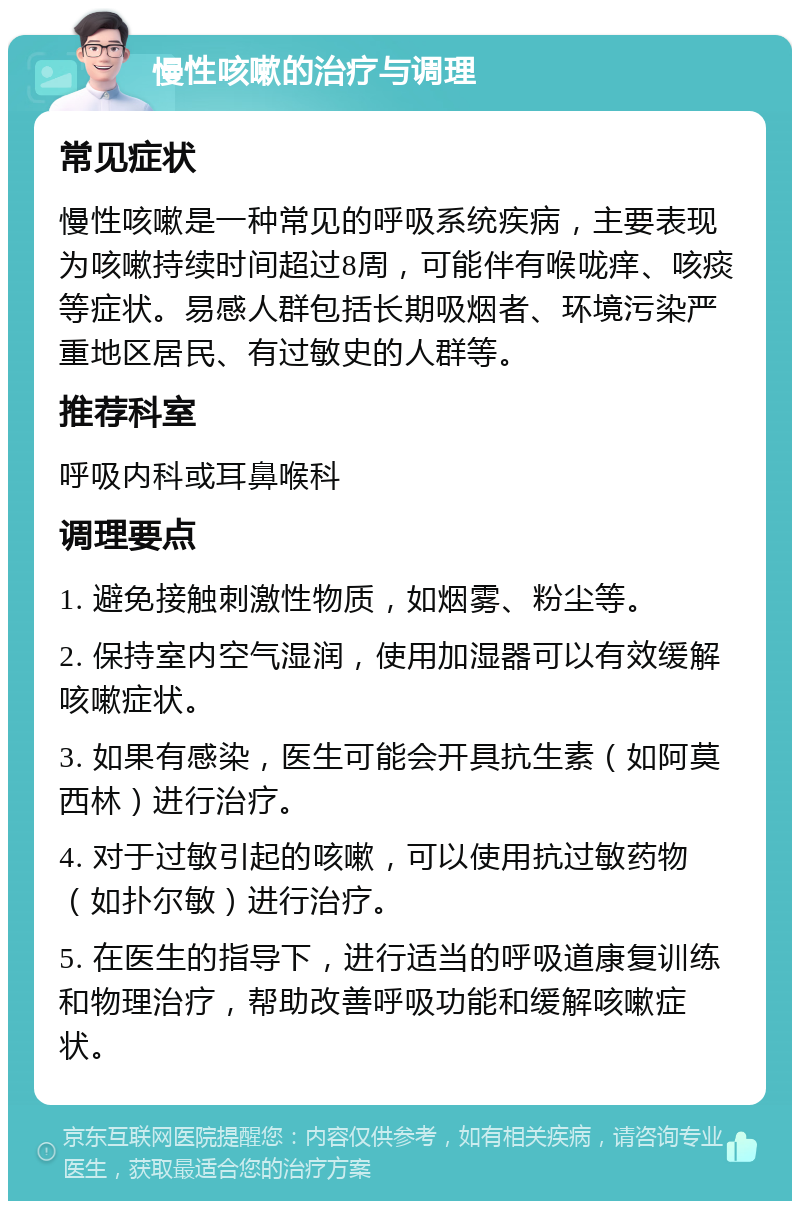 慢性咳嗽的治疗与调理 常见症状 慢性咳嗽是一种常见的呼吸系统疾病，主要表现为咳嗽持续时间超过8周，可能伴有喉咙痒、咳痰等症状。易感人群包括长期吸烟者、环境污染严重地区居民、有过敏史的人群等。 推荐科室 呼吸内科或耳鼻喉科 调理要点 1. 避免接触刺激性物质，如烟雾、粉尘等。 2. 保持室内空气湿润，使用加湿器可以有效缓解咳嗽症状。 3. 如果有感染，医生可能会开具抗生素（如阿莫西林）进行治疗。 4. 对于过敏引起的咳嗽，可以使用抗过敏药物（如扑尔敏）进行治疗。 5. 在医生的指导下，进行适当的呼吸道康复训练和物理治疗，帮助改善呼吸功能和缓解咳嗽症状。