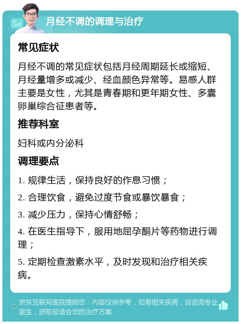 月经不调的调理与治疗 常见症状 月经不调的常见症状包括月经周期延长或缩短、月经量增多或减少、经血颜色异常等。易感人群主要是女性，尤其是青春期和更年期女性、多囊卵巢综合征患者等。 推荐科室 妇科或内分泌科 调理要点 1. 规律生活，保持良好的作息习惯； 2. 合理饮食，避免过度节食或暴饮暴食； 3. 减少压力，保持心情舒畅； 4. 在医生指导下，服用地屈孕酮片等药物进行调理； 5. 定期检查激素水平，及时发现和治疗相关疾病。