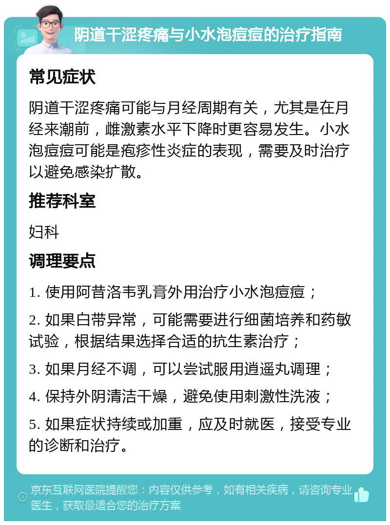 阴道干涩疼痛与小水泡痘痘的治疗指南 常见症状 阴道干涩疼痛可能与月经周期有关，尤其是在月经来潮前，雌激素水平下降时更容易发生。小水泡痘痘可能是疱疹性炎症的表现，需要及时治疗以避免感染扩散。 推荐科室 妇科 调理要点 1. 使用阿昔洛韦乳膏外用治疗小水泡痘痘； 2. 如果白带异常，可能需要进行细菌培养和药敏试验，根据结果选择合适的抗生素治疗； 3. 如果月经不调，可以尝试服用逍遥丸调理； 4. 保持外阴清洁干燥，避免使用刺激性洗液； 5. 如果症状持续或加重，应及时就医，接受专业的诊断和治疗。