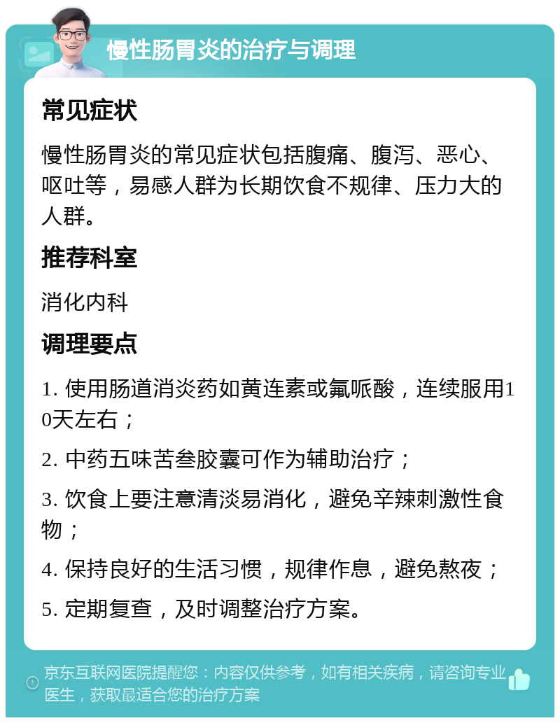 慢性肠胃炎的治疗与调理 常见症状 慢性肠胃炎的常见症状包括腹痛、腹泻、恶心、呕吐等，易感人群为长期饮食不规律、压力大的人群。 推荐科室 消化内科 调理要点 1. 使用肠道消炎药如黄连素或氟哌酸，连续服用10天左右； 2. 中药五味苦叁胶囊可作为辅助治疗； 3. 饮食上要注意清淡易消化，避免辛辣刺激性食物； 4. 保持良好的生活习惯，规律作息，避免熬夜； 5. 定期复查，及时调整治疗方案。