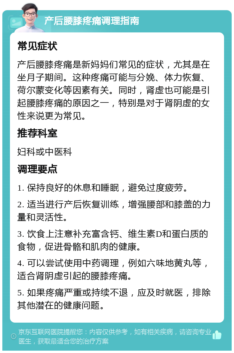 产后腰膝疼痛调理指南 常见症状 产后腰膝疼痛是新妈妈们常见的症状，尤其是在坐月子期间。这种疼痛可能与分娩、体力恢复、荷尔蒙变化等因素有关。同时，肾虚也可能是引起腰膝疼痛的原因之一，特别是对于肾阴虚的女性来说更为常见。 推荐科室 妇科或中医科 调理要点 1. 保持良好的休息和睡眠，避免过度疲劳。 2. 适当进行产后恢复训练，增强腰部和膝盖的力量和灵活性。 3. 饮食上注意补充富含钙、维生素D和蛋白质的食物，促进骨骼和肌肉的健康。 4. 可以尝试使用中药调理，例如六味地黄丸等，适合肾阴虚引起的腰膝疼痛。 5. 如果疼痛严重或持续不退，应及时就医，排除其他潜在的健康问题。