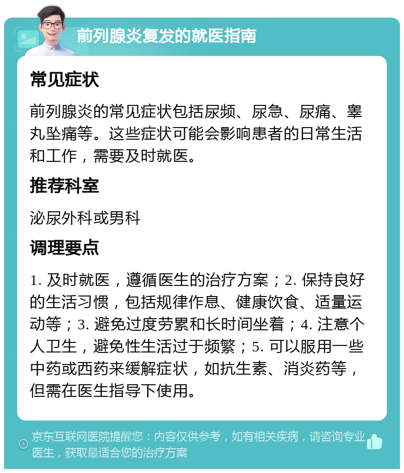 前列腺炎复发的就医指南 常见症状 前列腺炎的常见症状包括尿频、尿急、尿痛、睾丸坠痛等。这些症状可能会影响患者的日常生活和工作，需要及时就医。 推荐科室 泌尿外科或男科 调理要点 1. 及时就医，遵循医生的治疗方案；2. 保持良好的生活习惯，包括规律作息、健康饮食、适量运动等；3. 避免过度劳累和长时间坐着；4. 注意个人卫生，避免性生活过于频繁；5. 可以服用一些中药或西药来缓解症状，如抗生素、消炎药等，但需在医生指导下使用。