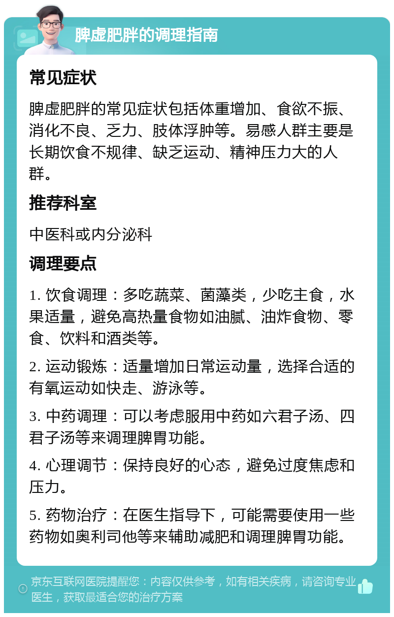 脾虚肥胖的调理指南 常见症状 脾虚肥胖的常见症状包括体重增加、食欲不振、消化不良、乏力、肢体浮肿等。易感人群主要是长期饮食不规律、缺乏运动、精神压力大的人群。 推荐科室 中医科或内分泌科 调理要点 1. 饮食调理：多吃蔬菜、菌藻类，少吃主食，水果适量，避免高热量食物如油腻、油炸食物、零食、饮料和酒类等。 2. 运动锻炼：适量增加日常运动量，选择合适的有氧运动如快走、游泳等。 3. 中药调理：可以考虑服用中药如六君子汤、四君子汤等来调理脾胃功能。 4. 心理调节：保持良好的心态，避免过度焦虑和压力。 5. 药物治疗：在医生指导下，可能需要使用一些药物如奥利司他等来辅助减肥和调理脾胃功能。