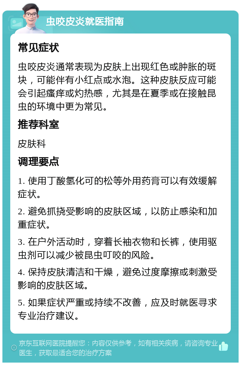 虫咬皮炎就医指南 常见症状 虫咬皮炎通常表现为皮肤上出现红色或肿胀的斑块，可能伴有小红点或水泡。这种皮肤反应可能会引起瘙痒或灼热感，尤其是在夏季或在接触昆虫的环境中更为常见。 推荐科室 皮肤科 调理要点 1. 使用丁酸氢化可的松等外用药膏可以有效缓解症状。 2. 避免抓挠受影响的皮肤区域，以防止感染和加重症状。 3. 在户外活动时，穿着长袖衣物和长裤，使用驱虫剂可以减少被昆虫叮咬的风险。 4. 保持皮肤清洁和干燥，避免过度摩擦或刺激受影响的皮肤区域。 5. 如果症状严重或持续不改善，应及时就医寻求专业治疗建议。