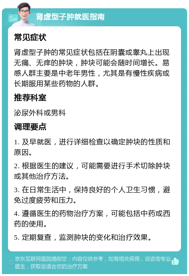 肾虚型子肿就医指南 常见症状 肾虚型子肿的常见症状包括在阴囊或睾丸上出现无痛、无痒的肿块，肿块可能会随时间增长。易感人群主要是中老年男性，尤其是有慢性疾病或长期服用某些药物的人群。 推荐科室 泌尿外科或男科 调理要点 1. 及早就医，进行详细检查以确定肿块的性质和原因。 2. 根据医生的建议，可能需要进行手术切除肿块或其他治疗方法。 3. 在日常生活中，保持良好的个人卫生习惯，避免过度疲劳和压力。 4. 遵循医生的药物治疗方案，可能包括中药或西药的使用。 5. 定期复查，监测肿块的变化和治疗效果。