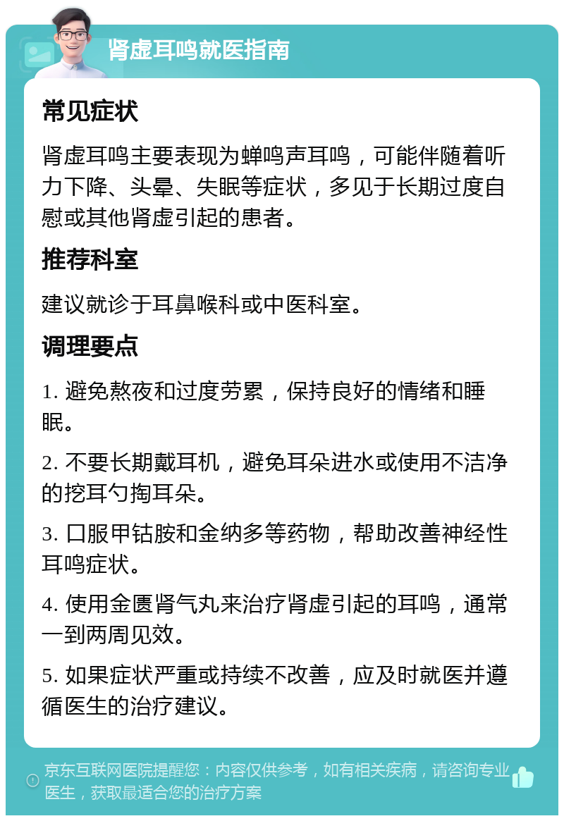 肾虚耳鸣就医指南 常见症状 肾虚耳鸣主要表现为蝉鸣声耳鸣，可能伴随着听力下降、头晕、失眠等症状，多见于长期过度自慰或其他肾虚引起的患者。 推荐科室 建议就诊于耳鼻喉科或中医科室。 调理要点 1. 避免熬夜和过度劳累，保持良好的情绪和睡眠。 2. 不要长期戴耳机，避免耳朵进水或使用不洁净的挖耳勺掏耳朵。 3. 口服甲钴胺和金纳多等药物，帮助改善神经性耳鸣症状。 4. 使用金匮肾气丸来治疗肾虚引起的耳鸣，通常一到两周见效。 5. 如果症状严重或持续不改善，应及时就医并遵循医生的治疗建议。