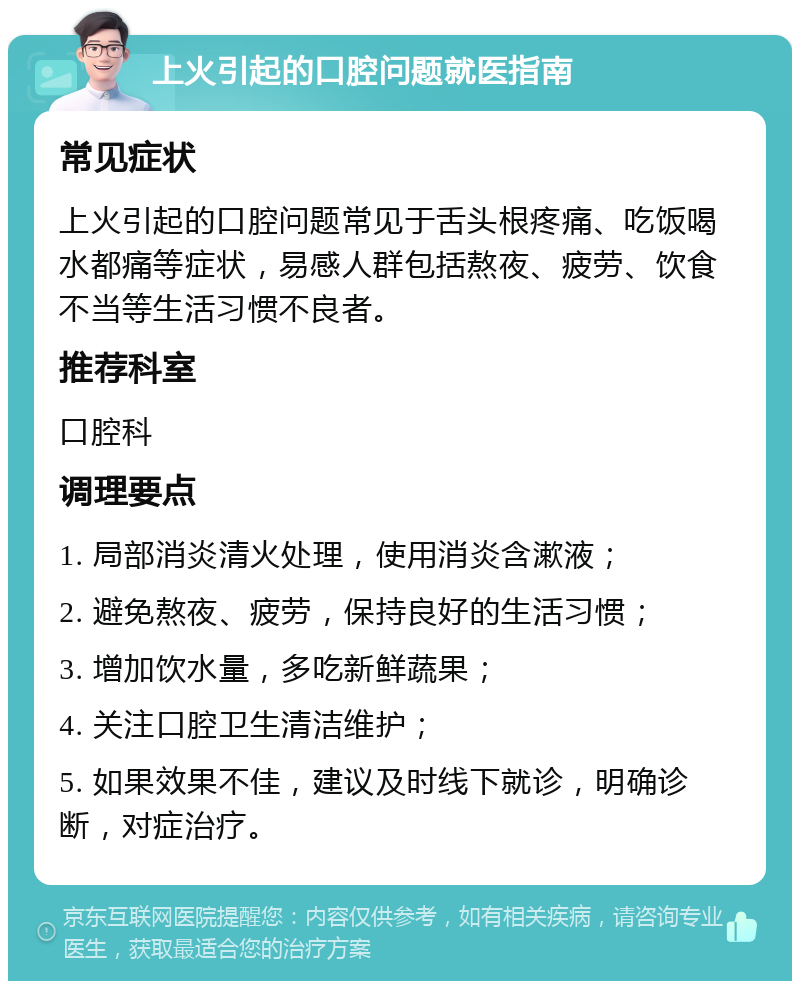 上火引起的口腔问题就医指南 常见症状 上火引起的口腔问题常见于舌头根疼痛、吃饭喝水都痛等症状，易感人群包括熬夜、疲劳、饮食不当等生活习惯不良者。 推荐科室 口腔科 调理要点 1. 局部消炎清火处理，使用消炎含漱液； 2. 避免熬夜、疲劳，保持良好的生活习惯； 3. 增加饮水量，多吃新鲜蔬果； 4. 关注口腔卫生清洁维护； 5. 如果效果不佳，建议及时线下就诊，明确诊断，对症治疗。