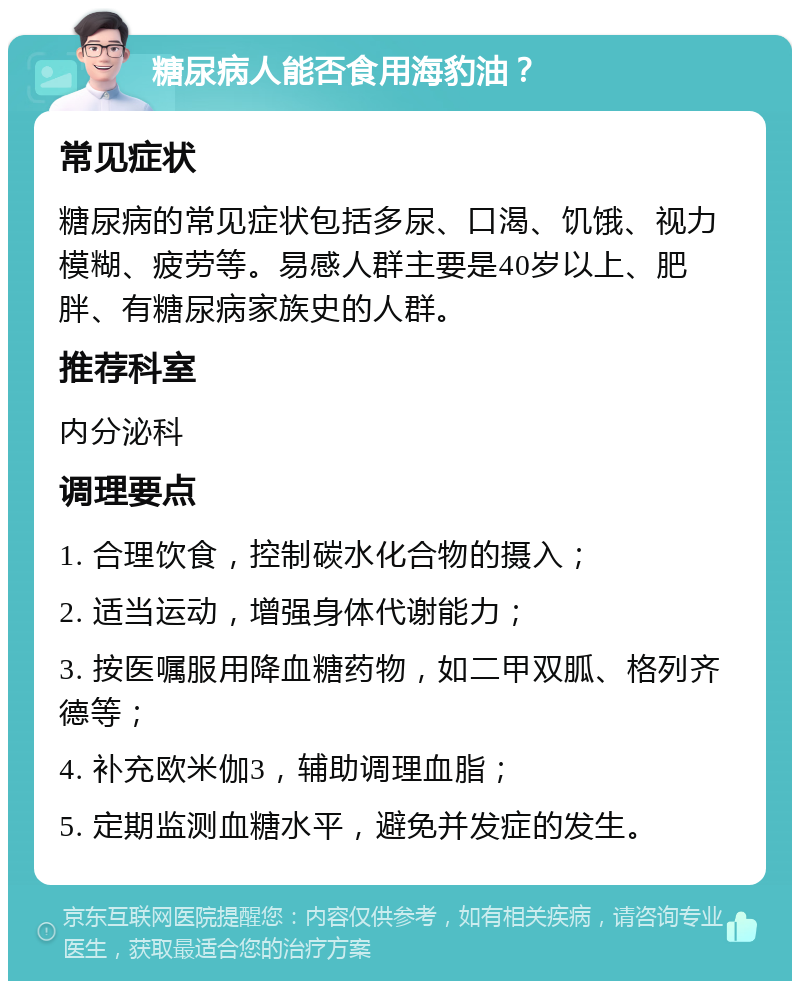 糖尿病人能否食用海豹油？ 常见症状 糖尿病的常见症状包括多尿、口渴、饥饿、视力模糊、疲劳等。易感人群主要是40岁以上、肥胖、有糖尿病家族史的人群。 推荐科室 内分泌科 调理要点 1. 合理饮食，控制碳水化合物的摄入； 2. 适当运动，增强身体代谢能力； 3. 按医嘱服用降血糖药物，如二甲双胍、格列齐德等； 4. 补充欧米伽3，辅助调理血脂； 5. 定期监测血糖水平，避免并发症的发生。